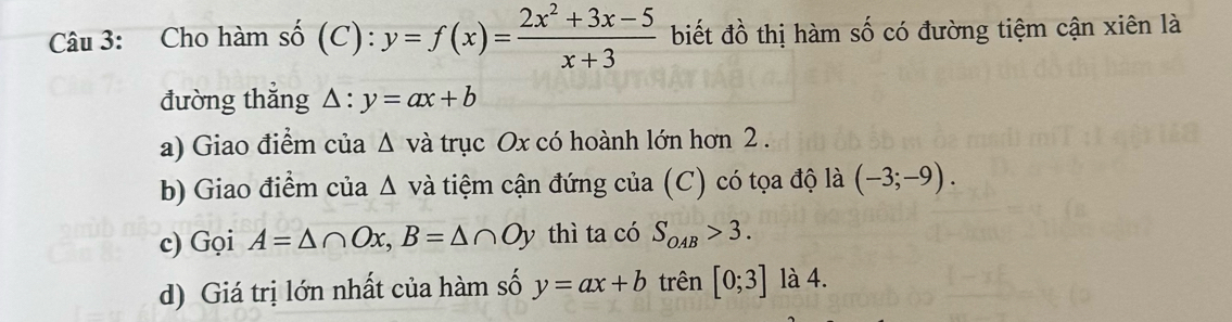 Cho hàm số (C): y=f(x)= (2x^2+3x-5)/x+3  biết đồ thị hàm số có đường tiệm cận xiên là 
đường thẳng △ :y=ax+b
a) Giao điểm của △ v và trục Ox có hoành lớn hơn 2. 
b) Giao điểm của △ v và tiệm cận đứng của (C) có tọa độ là (-3;-9). 
c) Gọi A=△ ∩ Ox, B=△ ∩ Oy thì ta có S_OAB>3. 
d) Giá trị lớn nhất của hàm số y=ax+b trên [0;3] là 4.