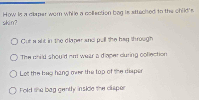 How is a diaper worn while a collection bag is attached to the child's
skin?
Cut a slit in the diaper and pull the bag through
The child should not wear a diaper during collection
Let the bag hang over the top of the diaper
Fold the bag gently inside the diaper