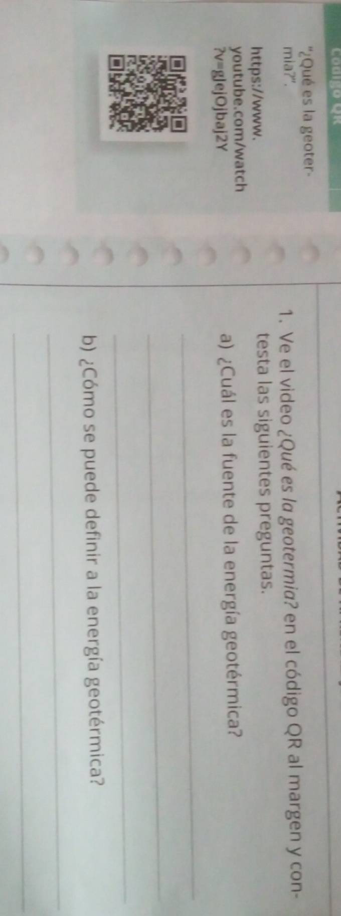 Codigo Qr 
''¿Qué es la geoter- 
mia?". 1. Ve el video ¿Qué es la geotermia? en el código QR al margen y con- 
https://www. testa las siguientes preguntas. 
youtube.com/watch 
?v=gJejOjbaj2Y a) ¿Cuál es la fuente de la energía geotérmica? 
_ 
_ 
_ 
b) ¿Cómo se puede definir a la energía geotérmica? 
_ 
_
