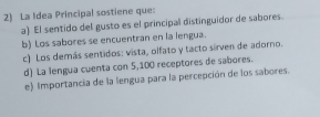 La Idea Principal sostiene que:
a) El sentido del gusto es el principal distinguidor de sabores.
b) Los sabores se encuentran en la lengua.
c) Los demás sentidos: vista, olfato y tacto sirven de adoro.
d) La lengua cuenta con 5, 100 receptores de sabores.
e) Importancia de la lengua para la percepción de los sabores.