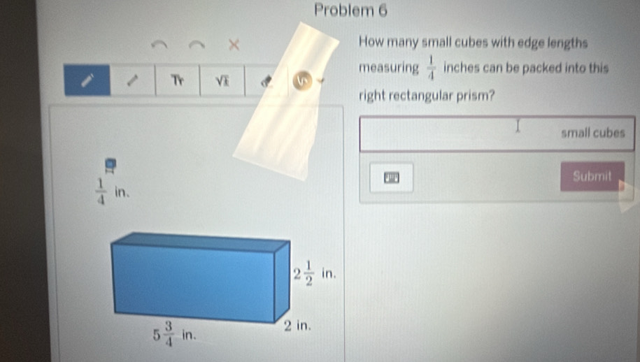 Problem 6
× How many small cubes with edge lengths
measuring  1/4  inches can be packed into this
I 1 Tr sqrt(k)
right rectangular prism?
small cubes
 1/4 in.
Submit