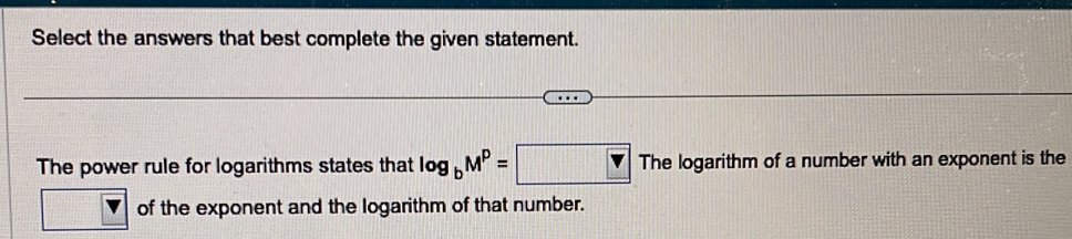 Select the answers that best complete the given statement. 
The power rule for logarithms states that log _bM^P=□ Thelog arithm m of a number with an exponent is the 
of the exponent and the logarithm of that number.