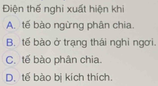 Điện thế nghi xuất hiện khi
A. tế bào ngừng phân chia.
B. tế bào ở trạng thái nghỉ ngơi.
C. tế bào phân chia.
D. tế bào bị kích thích.