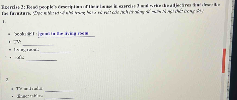 Read people’s description of their house in exercise 3 and write the adjectives that describe 
the furniture. (Đọc miêu tả về nhà trong bài 3 và viết các tính từ dùng để miêu tả nội thất trong đó.) 
1. 
bookshelf : good in the living room 
_ 
TV: 
living room: 
_ 
sofa: _h 
2. 
_ 
TV and radio: 
dinner tables:_