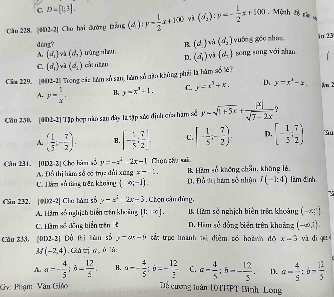 C. D=[1;3].
Câu 228. [0D2-2] Cho hai đường thẳng (d_1):y= 1/2 x+100 và (d_2):y=- 1/2 x+100 Mệnh đề nào sa
đúng? B. (d_1) và (d_2) vuông góc nhau. â u 23
A. (d_1) và (d_2) trùng nhau. song song với nhau.
D. (d_1) và (d_2)
C. (d_1) và (d_2) cắt nhau.
Câu 229. [0D2-2] Trong các hàm số sau, hàm số nào không phải là hàm số lẻ?
A. y= 1/x .
B. y=x^3+1. C. y=x^3+x. D. y=x^3-x. âu 2
Câu 230. [0D2-2] Tập hợp nào sau đây là tập xác định của hàm số y=sqrt(1+5x)+ |x|/sqrt(7-2x)  ?
A. ( 1/5 ;- 7/2 ). [- 1/5 ; 7/2 ].
B.
C. [- 1/5 ;- 7/2 ). D. [- 1/5 ; 7/2 ) Câu
Câu 231. [0D2-2] Cho hàm số y=-x^2-2x+1. Chọn câu sai.
A. Đồ thị hàm số có trục đối xứng x=-1. B. Hàm số không chẵn, không lẻ.
C. Hàm số tăng trên khoảng (-∈fty ;-1). D. Đồ thị hàm số nhận I(-1;4) làm đinh.
Câ
Câu 232. [0D2-2] Cho hàm số y=x^2-2x+3. Chọn câu đúng.
A. Hàm số nghịch biến trên khoảng (1;+∈fty ). B. Hàm số nghịch biến trên khoảng (-∈fty ;1).
C. Hàm số đồng biến trên R . D. Hàm số đồng biến trên khoảng (-∈fty ;1).
Câu 233. [0D2-2] Đồ thị hàm số y=ax+b cắt trục hoành tại điểm có hoành độ x=3 và đi qua d
M(-2;4). Giá trị a , b là:
A. a=- 4/5 ;b= 12/5 . B. a=- 4/5 ;b=- 12/5 . C. a= 4/5 ;b=- 12/5 . D. a= 4/5 ;b= 12/5 .
Gv: Phạm Văn Giáo Đề cương toán 10THPT Bình Long