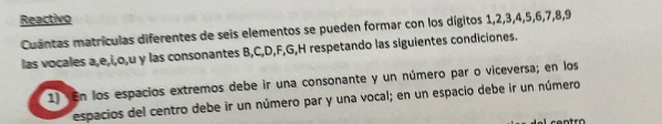 Reactivo 
Cuantas matrículas diferentes de seis elementos se pueden formar con los dígitos 1, 2, 3, 4, 5, 6, 7, 8, 9
las vocales a, e, i, o, u y las consonantes B, C, D, F, G, H respetando las siguientes condiciones. 
1) En los espacios extremos debe ir una consonante y un número par o viceversa; en los 
espacios del centro debe ir un número par y una vocal; en un espacio debe ir un número