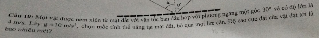 α' 
Câu 10: Một vật được ném xiên từ mặt đất với vận tốc ban dầu hợp với phương ngang một góc 30° và có độ lớn là
4 m/s. Lấy g=10m/s^2 , chọn mốc tính thế năng tại mặt đất, bỏ qua mọi lực cản. Độ cao cực đại của vật đạt tới là 
bao nhiêu mét?