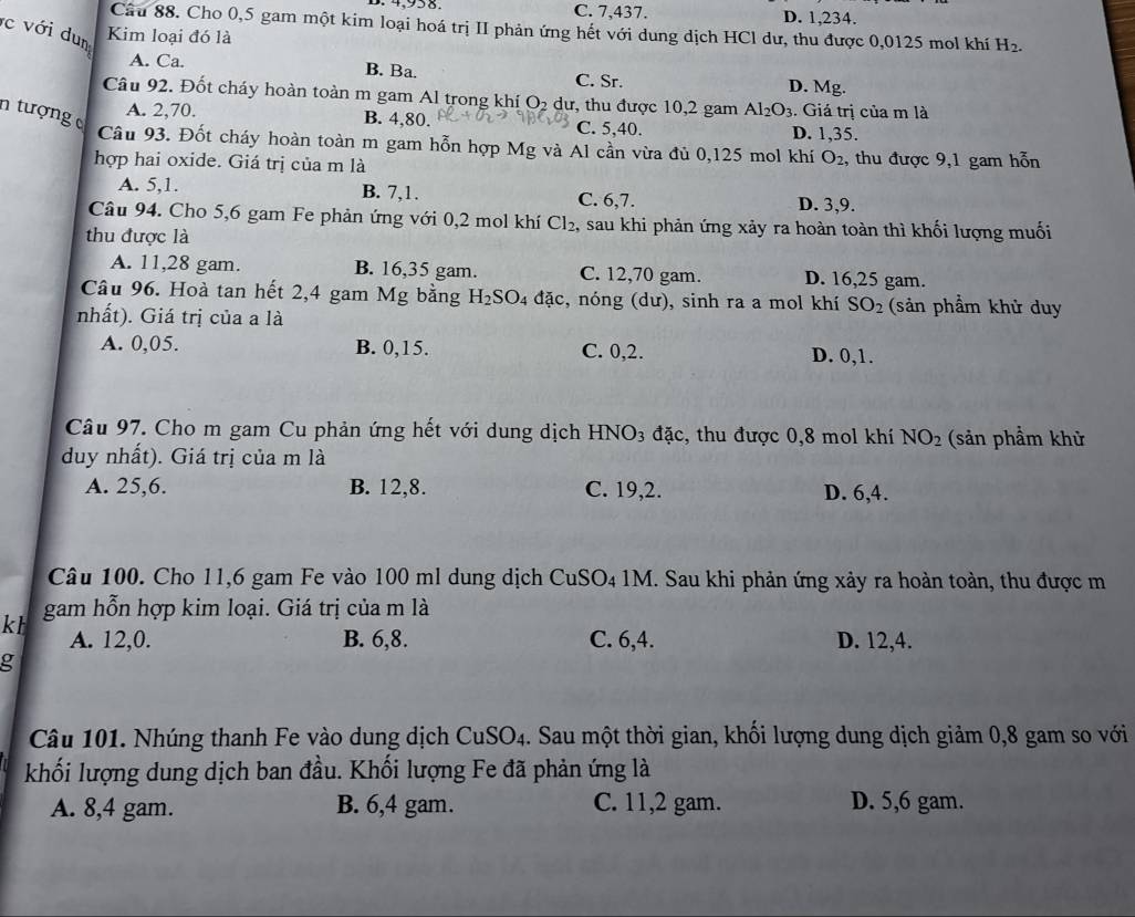 C. 7,437. D. 1,234.
Câu 88. Cho 0,5 gam một kim loại hoá trị II phản ứng hết với dung dịch HCl dư, thu được 0,0125 mol khí H_2.
c với dum
Kim loại đó là
A. Ca. B. Ba. D. Mg.
C. Sr.
Câu 92. Đốt cháy hoàn toàn m gam Al trong khí ()_2 dư, thu được 10,2 gam Al_2O_3. Giá trị của m là
n tượng
A. 2,70. B. 4,80. C. 5,40. D. 1,35.
Câu 93. Đốt cháy hoàn toàn m gam hỗn hợp Mg và Al cần vừa đủ 0,125 mol khí O_2 , thu được 9,1 gam hỗn
hợp hai oxide. Giá trị của m là
A. 5,1. B. 7,1. C. 6,7. D. 3,9.
Câu 94. Cho 5,6 gam Fe phản ứng với 0,2 mol khí Cl_2, , sau khi phản ứng xảy ra hoàn toàn thì khối lượng muối
thu được là
A. 11,28 gam. B. 16,35 gam. C. 12,70 gam. D. 16,25 gam.
Câu 96. Hoà tan hết 2,4 gam Mg bằng H_2SO_4 4 đặc, nóng (dư), sinh ra a mol khí SO_2 (sản phẩm khử duy
nhất). Giá trị của a là
A. 0,05. B. 0,15. C. 0,2. D. 0,1.
Câu 97. Cho m gam Cu phản ứng hết với dung dịch HNO3 đặc, thu được 0,8 mol khí NO_2
duy nhất). Giá trị của m là (sản phầm khử
A. 25,6. B. 12,8. C. 19,2. D. 6,4.
Câu 100. Cho 11,6 gam Fe vào 100 ml dung dịch CuSO₄1M. Sau khi phản ứng xảy ra hoàn toàn, thu được m
gam hỗn hợp kim loại. Giá trị của m là
kt A. 12,0. B. 6,8. C. 6,4. D. 12,4.
g
Câu 101. Nhúng thanh Fe vào dung dịch CuSO_4. Sau một thời gian, khối lượng dung dịch giảm 0,8 gam so với
khối lượng dung dịch ban đầu. Khối lượng Fe đã phản ứng là
A. 8,4 gam. B. 6,4 gam. C. 11,2 gam. D. 5,6 gam.