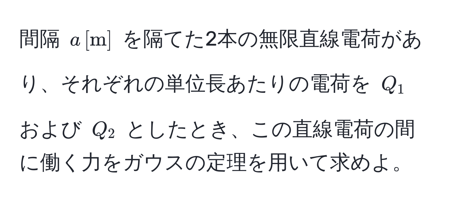 間隔 $a , [m]$ を隔てた2本の無限直線電荷があり、それぞれの単位長あたりの電荷を $Q_1$ および $Q_2$ としたとき、この直線電荷の間に働く力をガウスの定理を用いて求めよ。