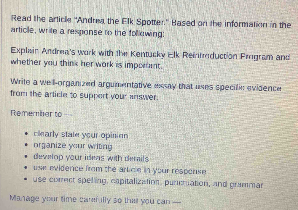 Read the article “Andrea the Elk Spotter.” Based on the information in the 
article, write a response to the following: 
Explain Andrea's work with the Kentucky Elk Reintroduction Program and 
whether you think her work is important. 
Write a well-organized argumentative essay that uses specific evidence 
from the article to support your answer. 
Remember to — 
clearly state your opinion 
organize your writing 
develop your ideas with details 
use evidence from the article in your response 
use correct spelling, capitalization, punctuation, and grammar 
Manage your time carefully so that you can —