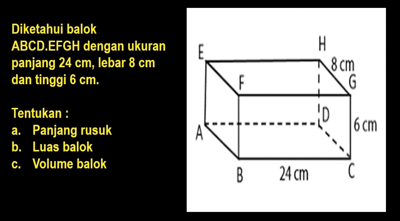 Diketahui balok
ABCD.EFGH dengan ukuran 
panjang 24 cm, lebar 8 cm
dan tinggi 6 cm. 
Tentukan : 
a. Panjang rusuk 
b. Luas balok 
c. Volume balok