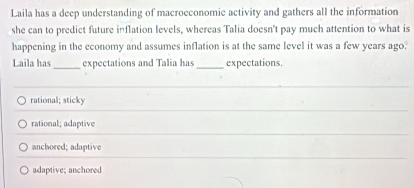 Laila has a deep understanding of macrocconomic activity and gathers all the information
she can to predict future inflation levels, whereas Talia doesn't pay much attention to what is
happening in the economy and assumes inflation is at the same level it was a few years ago.
Laila has_ expectations and Talia has _expectations.
rational; sticky
rational; adaptive
anchored; adaptive
adaptive; anchored