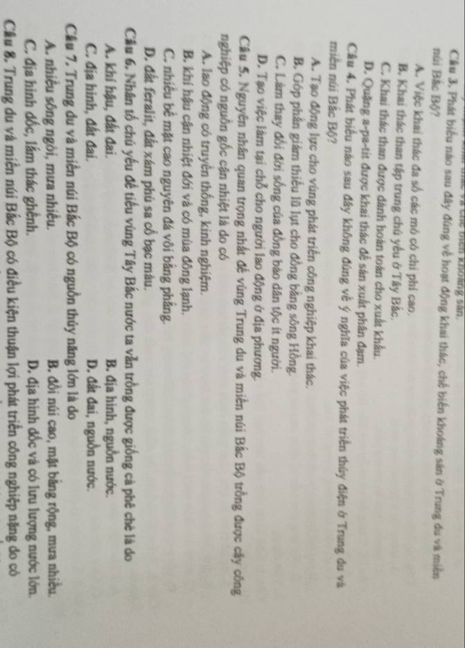 a chể biên khoảng sân
Cầu 3. Phát biểu nào sau đây đúng về hoạt động khai thác, chế biến khoáng sản ở Trung du và miền
núi Bắc Bộ?
A. Việc khai thác đa số các mô có chi phí cao.
B. Khai thác than tập trung chú yếu ở Tây Bắc,
C. Khai thác than được dành hoàn toàn cho xuất khẩu.
D. Quặng a-pa-tit được khai thác để sản xuất phân đạm.
Câu 4. Phát biểu nào sau đây không đúng về ý nghĩa của việc phát triển thủy điện ở Trung du và
miền núi Bắc Bộ?
A. Tạo động lực cho vùng phát triển công nghiệp khai thác.
B. Góp phần giám thiếu lũ lụt cho đồng bằng sông Hồng.
C. Làm thay đổi đời sống của đồng bào dân tộc ít người.
D. Tạo việc làm tại chỗ cho người lao động ở địa phương.
Cầu 5. Nguyên nhân quan trọng nhất đế vùng Trung du và miền núi Bắc Bộ trồng được cây công
nghiệp có nguồn gốc cận nhiệt là do có
A. lao động có truyền thống, kinh nghiệm.
B. khí hậu cận nhiệt đới và có mùa đông lạnh.
C. nhiều bề mặt cao nguyên đá vôi bằng phẳng.
D. đất feralit, đất xám phù sa cổ bạc màu.
Cầu 6. Nhân tố chú yếu đế tiểu vùng Tây Bắc nước ta vẫn trồng được giống cà phê chè là do
A. khí hậu, đất đai. B. địa hình, nguồn nước.
C. địa hình, đất đai. D. đất đai, nguồn nước.
Cầu 7. Trung du và miền núi Bắc Bộ có nguồn thủy năng lớn là do
A. nhiều sông ngòi, mưa nhiều. B. đồi núi cao, mặt bằng rộng, mưa nhiều,
C. địa hinh dốc, lầm thác ghênh. D. địa hình đốc và có lưu lượng nước lớn.
Cầu 8. Trung du và miền núi Bắc Bộ có điều kiện thuận lợi phát triển công nghiệp nặng do có