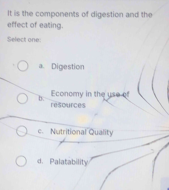 It is the components of digestion and the
effect of eating.
Select one:
a、Digestion
b. Economy in the use of
resources
c. Nutritional Quality
d.Palatability