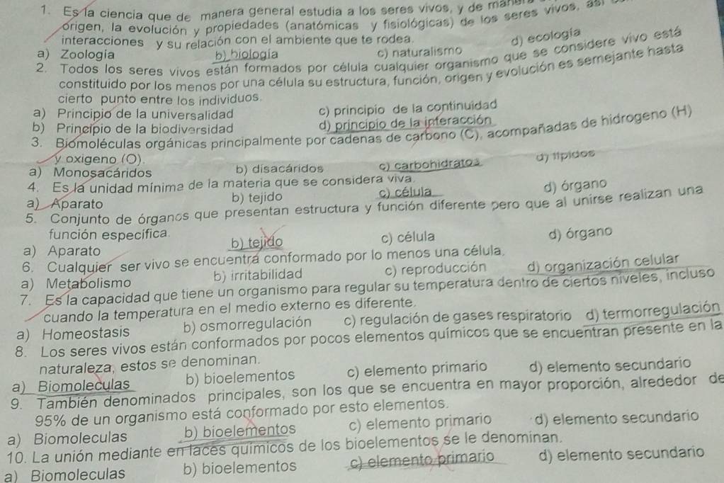 Es la ciencia que de manera general estudia a los seres vivos, y de mane
Sorigen, la evolución y propiedades (anatómicas  y fisiológicas) de los seres vivos, as
interacciones y su relación con el ambiente que te rodea.
d) ecología
a) Zoologia b) hiología c) naturalismo
2. Todos los seres vivos están formados por célula cualquier organismo que se considere vivo está
constituido por los menos por una célula su estructura, función, origen y evolución es semejante hasta
cierto punto entre los individuos.
a) Principio de la universalidad c) principio de la continuidad
b) Principio de la biodiversidad d) principio de la interacción
3. Biomoléculas orgánicas principalmente por cadenas de carbono (C), acompañadas de hidrogeno (H)
y oxigeno (O)
a) Monosacáridos b) disacáridos c) carbohidratos d) típidos
4. Es la unidad mínima de la materia que se considera viva.
a) Aparato b) tejido c) célula
d) órgano
5. Conjunto de órganos que presentan estructura y función diferente pero que al unirse realizan una
función específica
a) Aparato b) tejido c) célula
d) órgano
6. Cualquier ser vivo se encuentra conformado por lo menos una célula
a) Metabolismo b) irritabilidad c) reproducción d) organización celular
7. Es la capacidad que tiene un organismo para regular su temperatura dentro de ciertos níveles, incluso
cuando la temperatura en el medío externo es diferente.
a) Homeostasis b) osmorregulación c) regulación de gases respiratorio d) termorregulación
8. Los seres vivos están conformados por pocos elementos químicos que se encuentran presente en la
naturaleza, estos se denominan.
a) Biomoleculas b) bioelementos c) elemento primario d) elemento secundario
9. También denominados principales, son los que se encuentra en mayor proporción, alrededor de
95% de un organismo está conformado por esto elementos.
a) Biomoleculas b) bioelementos c) elemento primario d) elemento secundario
10. La unión mediante en laces químicos de los bioelementos se le denominan.
a) Biomoleculas b) bioelementos c) elemento primario d) elemento secundario