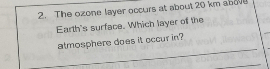 The ozone layer occurs at about 20 km above 
Earth's surface. Which layer of the 
_ 
atmosphere does it occur in? 
_