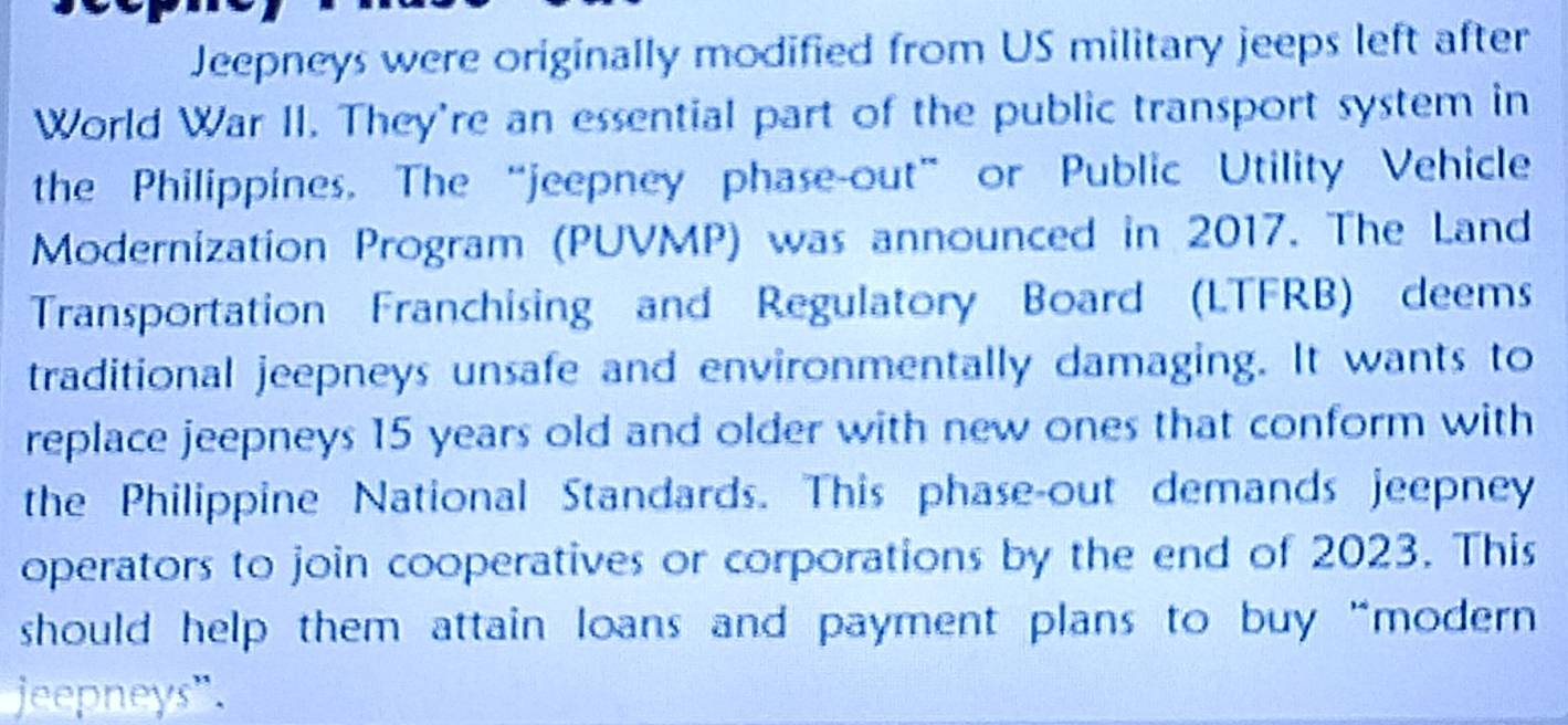 Jeepneys were originally modified from US military jeeps left after 
World War II. They're an essential part of the public transport system in 
the Philippines. The “jeepney phase-out” or Public Utility Vehicle 
Modernization Program (PUVMP) was announced in 2017. The Land 
Transportation Franchising and Regulatory Board (LTFRB) deems 
traditional jeepneys unsafe and environmentally damaging. It wants to 
replace jeepneys 15 years old and older with new ones that conform with 
the Philippine National Standards. This phase-out demands jeepney 
operators to join cooperatives or corporations by the end of 2023. This 
should help them attain loans and payment plans to buy “modern 
jeepneys".