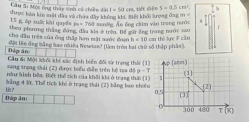 Một ống thủy tinh có chiều dài I=50cm , tiết diện S=0,5cm^2, h 
được hàn kín một đầu và chứa đầy không khí. Biết khối lượng 6ngm=
15 g, áp suất khí quyển p_0=760mmHg. ; Ấn ống chìm vào trong nước x 
theo phương thẳng đứng, đầu kín ở trên. Để giữ ống trong nước sao 
1 
cho đầu trên của ống thấp hơn mặt nước đoạn h=10cm thì lực F cần 
đặt lên ống bằng bao nhiều Newton? (làm tròn hai chữ số thập phân). 
Đáp án: 
Câu 6: Một khối khí xác định biến đổi từ trạng thái (1 
sang trạng thái (2) được biểu diễn trên hệ tọa độ p-T
như hình bên. Biết thể tích của khối khí ở trạng thái (1 
bằng 4 lít. Thể tích khí ở trạng thái (2) bằng bao nhiêu 
lít? 
Đáp án: