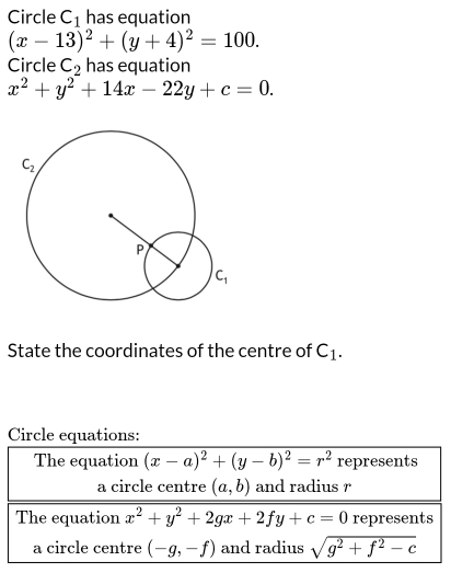 Circle C_1 has equation
(x-13)^2+(y+4)^2=100.
Circle C_2 has equation
x^2+y^2+14x-22y+c=0.
State the coordinates of the centre of C_1.
Circle equations:
The equation (x-a)^2+(y-b)^2=r^2 represents
a circle centre (a,b) and radius r
The equation x^2+y^2+2gx+2fy+c=0 represents
a circle centre (-g,-f) and radius sqrt(g^2+f^2-c)