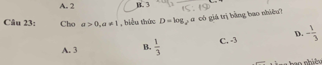 A. 2 B. 3
Câu 23: Cho a>0, a!= 1 , biểu thức D=log _a^3a có giá trị bằng bao nhiêu?
D. - 1/3 
C. -3
A. 3
B.  1/3 
o nhiêu