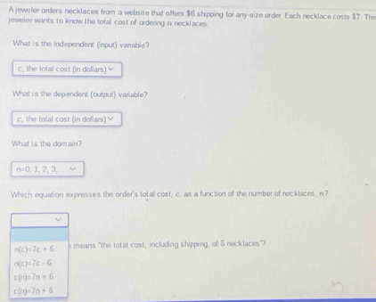 A jeweler orders necklaces from a website that offers $6 shipping for any-size order. Each necklace costs $7. The
jeweler wants to know the total cost of ordering in necklaces 
What is the independent (input) variable?
c, the total cost (in dollars) ￥
What is the dependent (output) variable?
c, the total cost (in dollars) ≌
What is the domain?
n=0,1,2,3, 
Which equation expresses the order's total cost, c. as a function of the number of necklaces, n?
n(c)=7c+6 means "the total cost, including shipping, of 5 necklaces"?
n(c)=7c-6
c(n)=7n+6
c(n)=7n+6