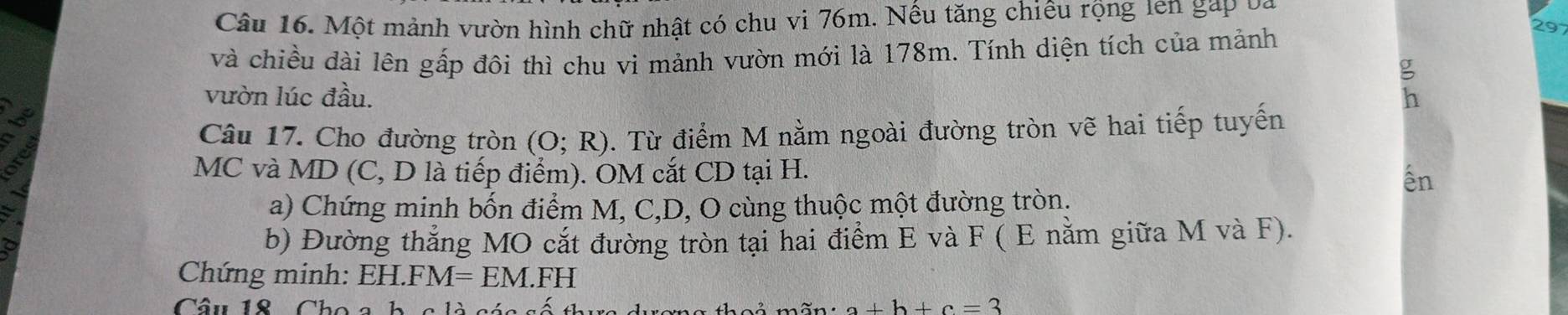 Một mảnh vườn hình chữ nhật có chu vi 76m. Nếu tăng chiêu rộng len gặp ba 
và chiều dài lên gấp đôi thì chu vi mảnh vườn mới là 178m. Tính diện tích của mảnh
29
vườn lúc đầu. 
: 

Câu 17. Cho đường tròn (O;R). Từ điểm M nằm ngoài đường tròn vẽ hai tiếp tuyến 
MC và MD (C, D là tiếp điểm). OM cắt CD tại H. 
ến 
a) Chứng minh bốn điểm M, C, D, O cùng thuộc một đường tròn. 
a 
b) Đường thắng MO cắt đường tròn tại hai điểm E và F ( E nằm giữa M và F). 
Chứng minh: E H.FM=EM. n ` 
Câu 18 Cho a
a+b+c=3