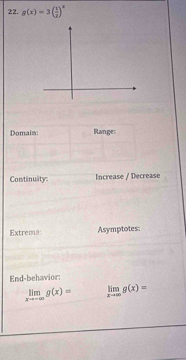 g(x)=3( 1/2 )^x
Domain: Range:
Continuity: Increase / Decrease
Extremas Asymptotes:
End-behavior:
limlimits _xto -∈fty g(x)=
limlimits _xto ∈fty g(x)=