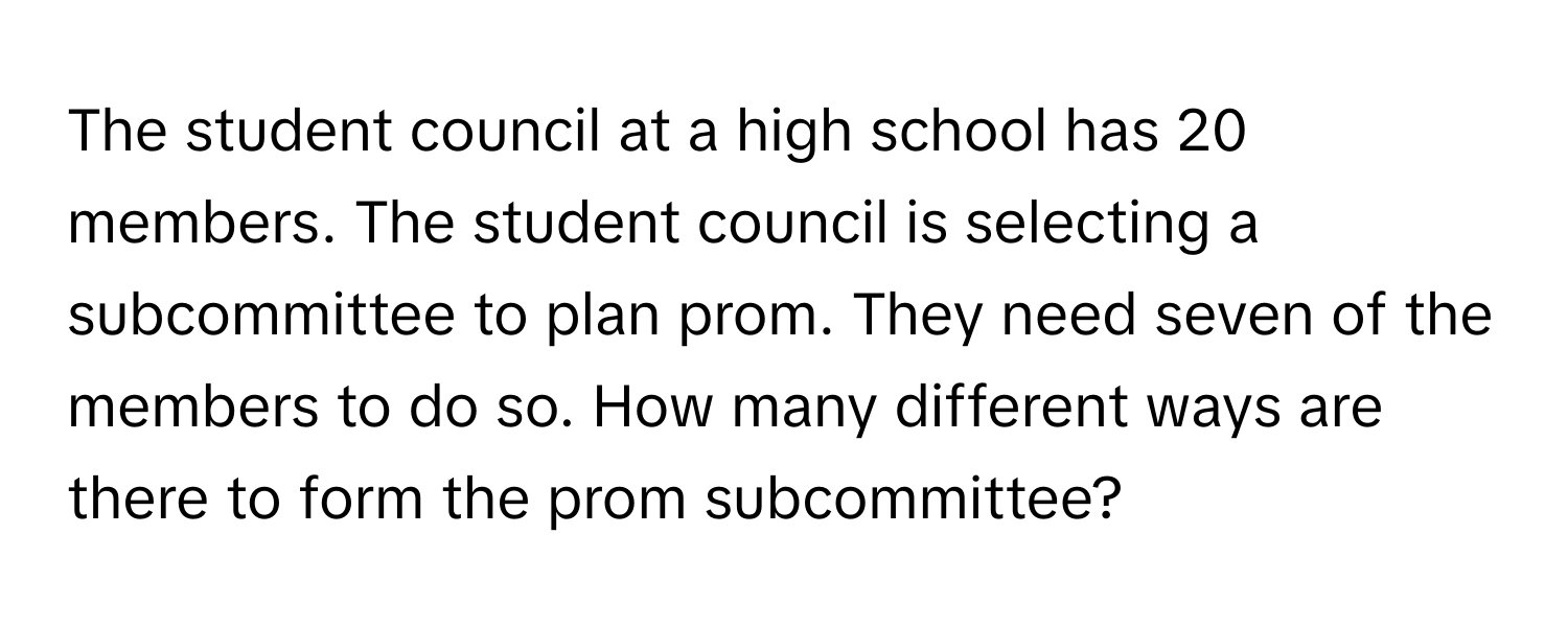 The student council at a high school has 20 members. The student council is selecting a subcommittee to plan prom. They need seven of the members to do so. How many different ways are there to form the prom subcommittee?