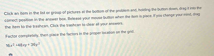 Click an item in the list or group of pictures at the bottom of the problem and, holding the button down, drag it into the 
correct position in the answer box. Release your mouse button when the item is place. If you change your mind, drag 
the item to the trashcan. Click the trashcan to clear all your answers. 
Factor completely, then place the factors in the proper location on the grid.
16x^2+48xy+36y^2