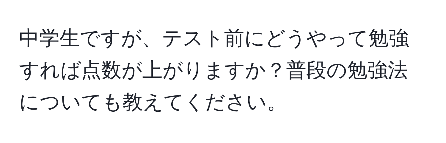 中学生ですが、テスト前にどうやって勉強すれば点数が上がりますか？普段の勉強法についても教えてください。