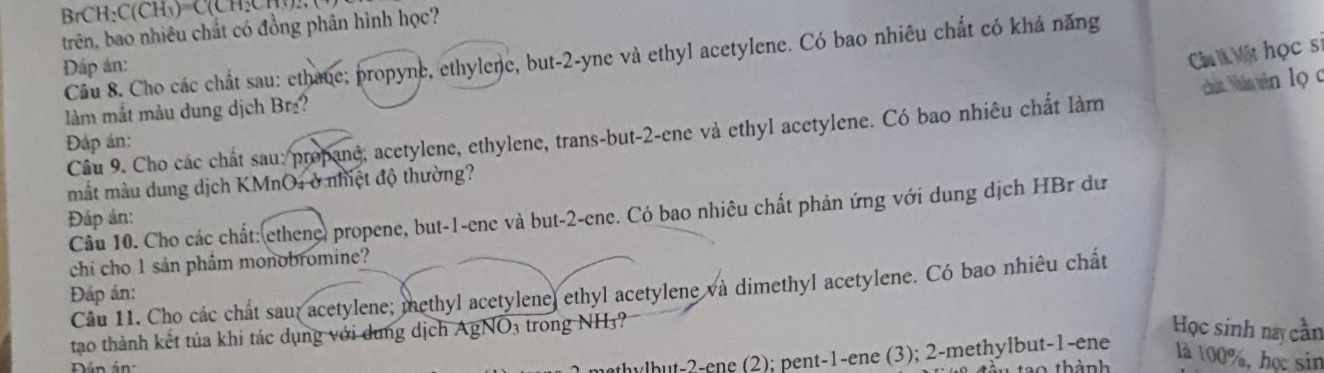 BrCH: C(CH₃)=C(CH:C [, (
trên, bao nhiêu chất có đồng phân hình học?
Cc Một học sĩ
Câu 8. Cho các chất sau: ethane; propyne, ethylene, but-2-yne và ethyl acetylene. Có bao nhiêu chất có khá năng
Đấp án:
cht Nhân vin lọ c
làm mắt màu dung dịch Br?
Cầu 9. Cho các chất sau: propane; acetylene, ethylene, trans-but -2 -ene và ethyl acetylene. Có bao nhiêu chất làm
Đáp án:
mắt màu dung dịch KMnO4 ở nhiệt độ thường?
Cầu 10. Cho các chất: ethene) propene, but -1 -ene và but -2 -ene. Có bao nhiêu chất phản ứng với dung dịch HBr dư
Đáp án:
chi cho 1 sản phẩm monobromine?
Câu 11. Cho các chất sau; acetylene; methyl acetylene, ethyl acetylene và dimethyl acetylene. Có bao nhiêu chất
Đáp án:
tạao thành kết tủa khi tác dụng với dung dịch AgNO3 trong NH3?
Học sinh này cần
thylhut- 2 -ene (2); pent -1 -ene (3); 2 -methylbut -1 -ene
Dán án ao thành
là 100%, học sin