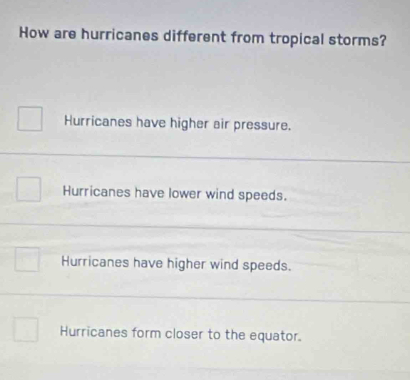 How are hurricanes different from tropical storms?
Hurricanes have higher air pressure.
Hurricanes have lower wind speeds.
Hurricanes have higher wind speeds.
Hurricanes form closer to the equator.