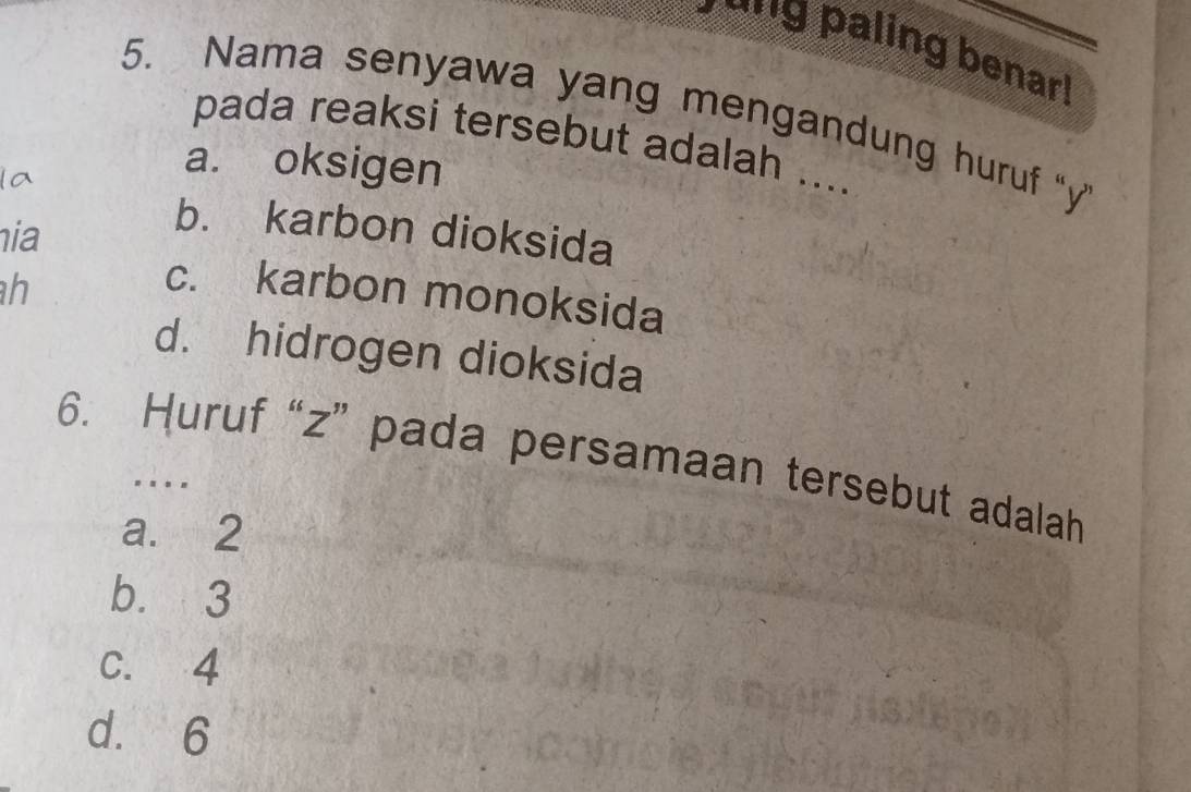 'g paling benarr
5. Nama senyawa yang mengandung huruf "y
pada reaksi tersebut adalah ....
a. oksigen
hia
b. karbon dioksida
h
c. karbon monoksida
d. hidrogen dioksida
6. Huruf “ z ” pada persamaan tersebut adalah
. .-
a. 2
b. 3
C. 4
d. 6