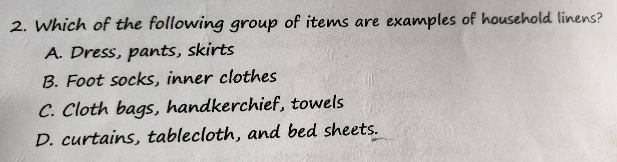 Which of the following group of items are examples of household linens?
A. Dress, pants, skirts
B. Foot socks, inner clothes
C. Cloth bags, handkerchief, towels
D. curtains, tablecloth, and bed sheets.