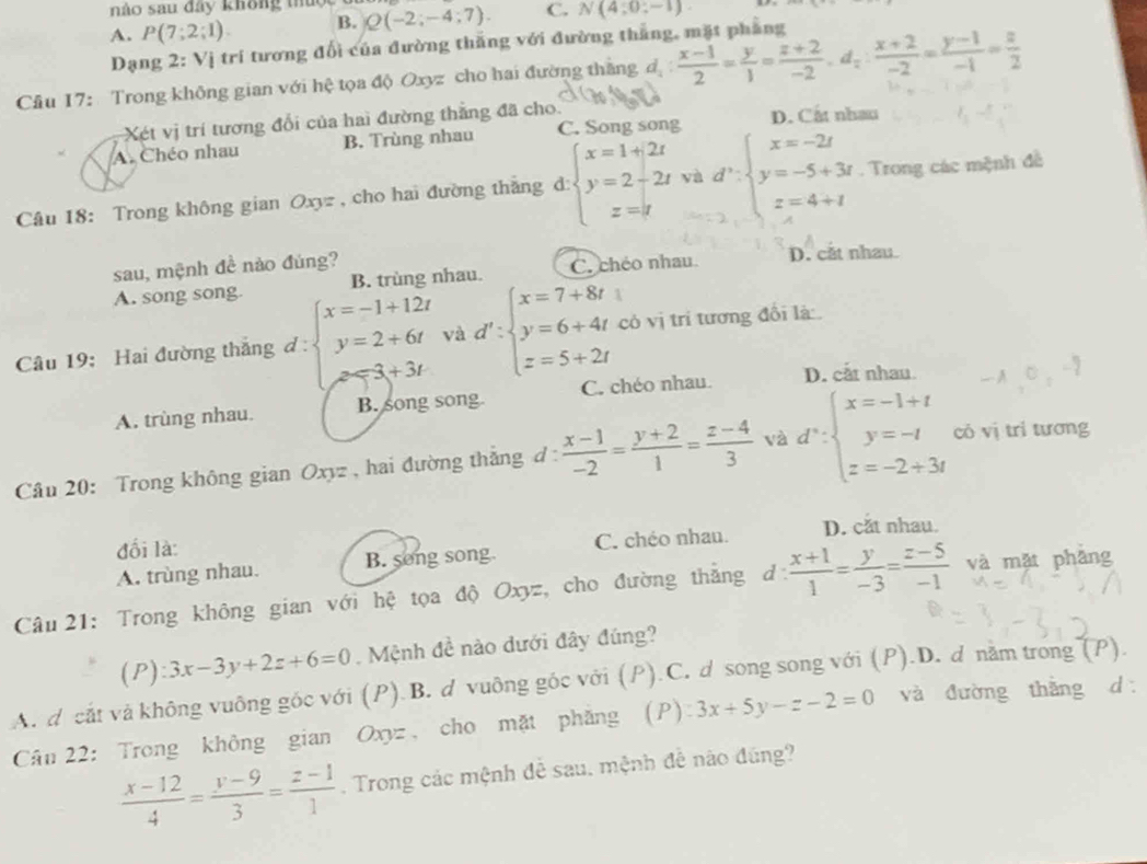 nào sau đây không thuộc
A. P(7;2;1). B. Q(-2;-4;7). C. N(4;0;-1).
Dạng 2: Vị trí tương đổi của đường thắng với đường thẳng, mặt phẳng
Cầu 17: Trong không gian với hệ tọa độ Oxyz cho hai đường thắng đ  (x-1)/2 = y/1 = (z+2)/-2 · d_z: (x+2)/-2 = (y-1)/-1 = z/2 
Xét vị trí tương đổi của hai đường thắng đã cho.
A. Chéo nhau B. Trùng nhau C. Song song D. Cắt nhau
Câu 18: Trong không gian Oxyz , cho hai đường thắng d: beginarrayl x=1+2t y=2-2t z=tendarray. yà d':beginarrayl x=-2t y=-5+3t z=4+tendarray.. Trong các mệnh đề
sau, mệnh đề nào đúng? D. cắt nhau
A. song song. B. trùng nhau C. chéo nhau
Câu 19: Hai đường thắng đ : beginarrayl x=-1+12t y=2+6t z=-3+3tendarray. và d':beginarrayl x=7+8t y=6+4t z=5+2tendarray. có vị trí tương đổi là
A. trùng nhau. B. song song. C. chéo nhau. D. cắt nhau
Câu 20: Trong không gian Oxyz , hai đường thắng d :  (x-1)/-2 = (y+2)/1 = (z-4)/3  và d∵ beginarrayl x=-1+t y=-t z=-2+3tendarray. có vị tri tương
đối là:
A. trùng nhau. B. song song. C. chéo nhau. D. cắt nhau.
Câu 21: Trong không gian với hệ tọa độ Oxyz, cho đường thắng d: (x+1)/1 = y/-3 = (z-5)/-1  và mặt phǎng
l 2 :3x-3y+2z+6=0. Mệnh đề nào dưới đây đúng?
A. d cắt và không vuông góc với (P).B. d vuông góc với (P).C. d song song với (P).D. d nằm trong (P).
Cân 22: Trong không gian Oxyz、 cho mặt phăng (P) 3x+5y-z-2=0 và đường thắng d
 (x-12)/4 = (y-9)/3 = (z-1)/1 . Trong các mệnh đễ sau, mệnh đễ nào đúng?