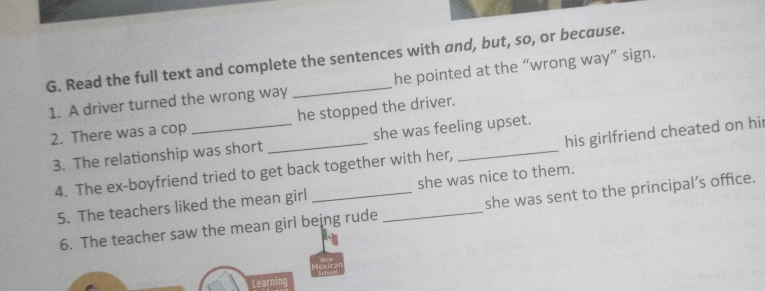 Read the full text and complete the sentences with and, but, so, or because. 
1. A driver turned the wrong way he pointed at the “wrong way” sign. 
2. There was a cop _he stopped the driver. 
3. The relationship was short _she was feeling upset. 
4. The ex-boyfriend tried to get back together with her, his girlfriend cheated on hi 
5. The teachers liked the mean girl _she was nice to them. 
6. The teacher saw the mean girl being rude she was sent to the principal’s office. 
Learning