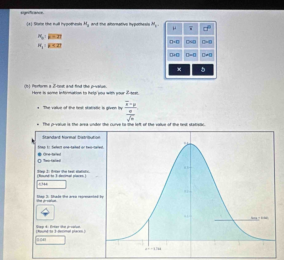 significance.
(a) State the null hypothesis H_0 and the alternative hypothesis H_1. μ overline x
H_0:mu =27
□ □ ≤ □ □ >□
H_1:mu <27</tex>
□ ≥ □ □ =□ □ != □
× s
(b) Perform a Z-test and find the p-value.
Here is some information to help you with your Z-test.
The value of the test statistic is given by frac overline x-mu  sigma /sqrt(n) .
The p-value is the area under the curve to the left of the value of the test statistic.
Standard Normal Distributio
Step 1: Select one-tailed or two-tai
One-tailed
Two-tailed
Step 2: Enter the test statistic.
(Round to 3 decimal places.)
-1.744
Step 3: Shade the area represented
the p-value.
Step 4: Enter the p-value.
(Round to 3 decimal places.)
0.041