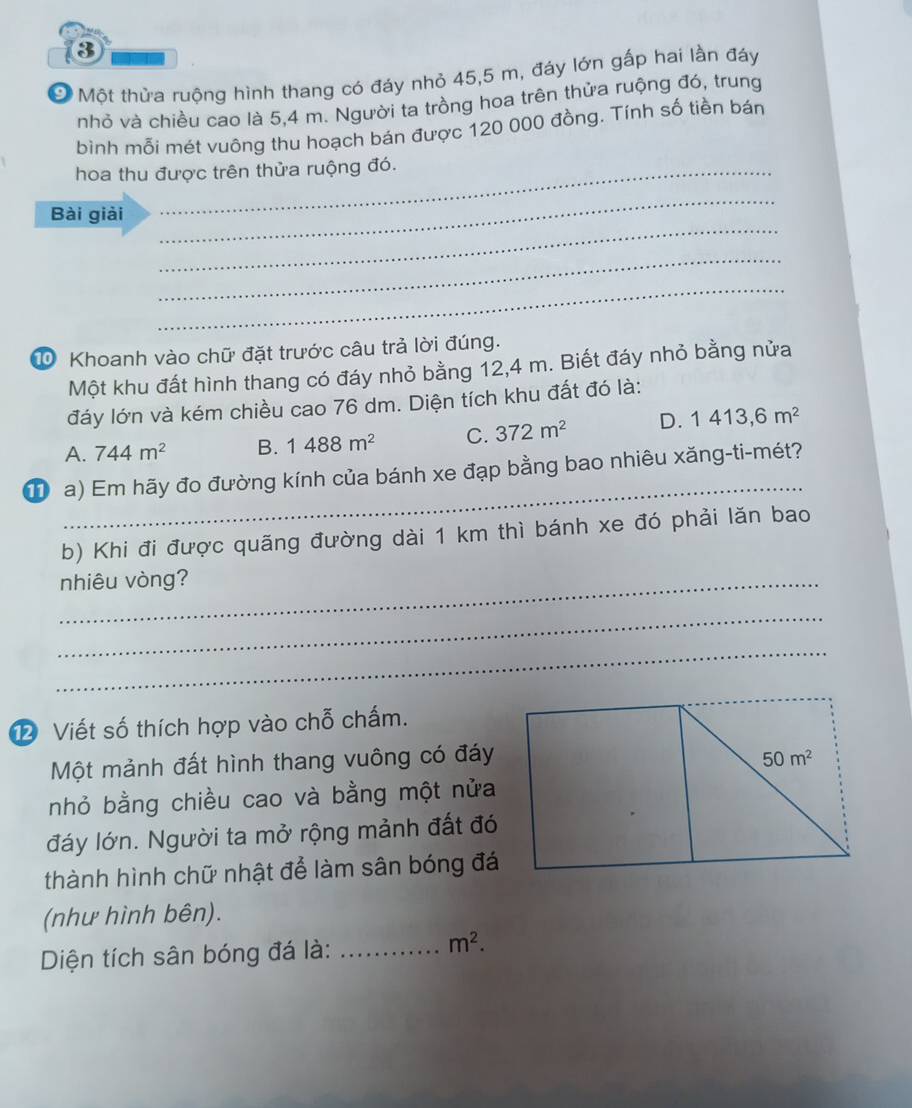 ③
* Một thửa ruộng hình thang có đáy nhỏ 45,5 m, đáy lớn gấp hai lần đáy
nhỏ và chiều cao là 5,4 m. Người ta trồng hoa trên thửa ruộng đó, trung
bình mỗi mét vuông thu hoạch bán được 120 000 đồng. Tính số tiền bán
hoa thu được trên thửa ruộng đó.
_
Bài giải
_
_
_
1 Khoanh vào chữ đặt trước câu trả lời đúng.
Một khu đất hình thang có đáy nhỏ bằng 12,4 m. Biết đáy nhỏ bằng nửa
đáy lớn và kém chiều cao 76 dm. Diện tích khu đất đó là:
A. 744m^2 B. 1488m^2 C. 372m^2 D. 1413,6m^2
_
T  a) Em hãy đo đường kính của bánh xe đạp bằng bao nhiêu xăng-ti-mét?
b) Khi đi được quãng đường dài 1 km thì bánh xe đó phải lăn bao
_nhiêu vòng?
_
_
2 Viết số thích hợp vào chỗ chấm.
Một mảnh đất hình thang vuông có đáy
nhỏ bằng chiều cao và bằng một nửa
đáy lớn. Người ta mở rộng mảnh đất đó
thành hình chữ nhật để làm sân bóng đá
(như hình bên).
Diện tích sân bóng đá là:_
m^2.