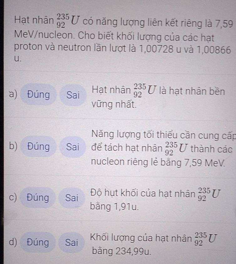 Hạt nhân _(92)^(235)U có năng lượng liên kết riêng là 7,59
MeV /nucleon. Cho biết khối lượng của các hạt 
proton và neutron lần lượt là 1,00728 u và 1,00866
U. 
a) Đúng Sai Hạt nhân _(92)^(235)U là hạt nhân bền 
vững nhất. 
Năng lượng tối thiểu cần cung cấp 
b) Đúng Sai a để tách hạt nhân _(92)^(235)U thành các 
nucleon riêng lẻ bằng 7,59 MeV. 
c) Đúng Sai Độ hụt khối của hạt nhân _(92)^(235)U
bằng 1,91u. 
d) Đúng Sai Khối lượng của hạt nhân _(92)^(235)U
bằng 234,99u.