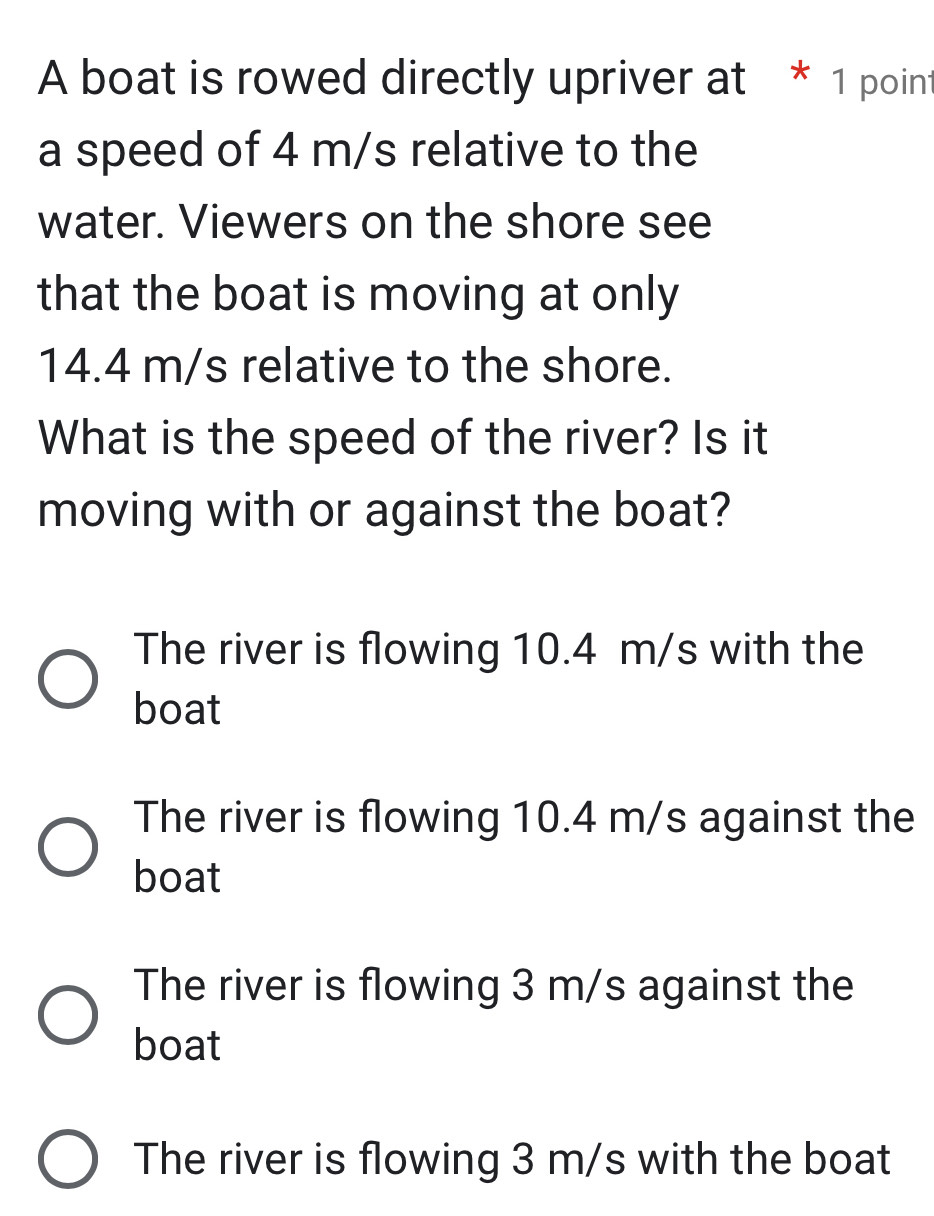 A boat is rowed directly upriver at * 1 point
a speed of 4 m/s relative to the
water. Viewers on the shore see
that the boat is moving at only
14.4 m/s relative to the shore.
What is the speed of the river? Is it
moving with or against the boat?
The river is flowing 10.4 m/s with the
boat
The river is flowing 10.4 m/s against the
boat
The river is flowing 3 m/s against the
boat
The river is flowing 3 m/s with the boat