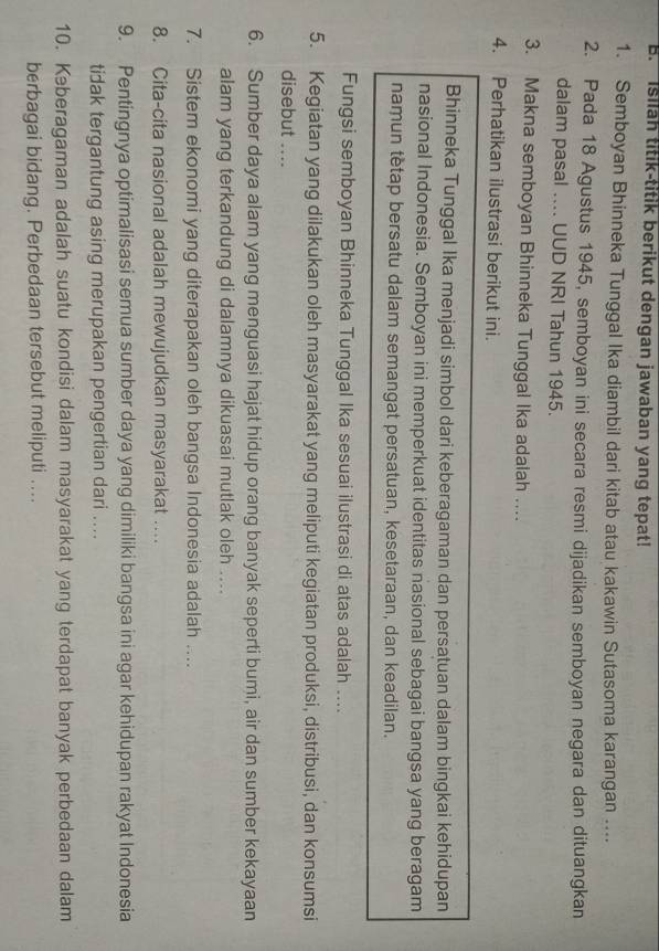Isilah titik-titik berikut dengan jawaban yang tepat!
1. Semboyan Bhinneka Tunggal Ika diambil dari kitab atau kakawin Sutasoma karangan ....
2. Pada 18 Agustus 1945, semboyan ini secara resmi dijadikan semboyan negara dan dituangkan
dalam pasal .... UUD NRI Tahun 1945.
3. Makna semboyan Bhinneka Tunggal Ika adalah …
4. Perhatikan ilustrasi berikut ini.
Bhinneka Tunggal Ika menjadi simbol dari keberagaman dan persatuan dalam bingkai kehidupan
nasional Indonesia. Semboyan ini memperkuat identitas nasional sebagai bangsa yang beragam
namun tetap bersatu dalam semangat persatuan, kesetaraan, dan keadilan.
Fungsi semboyan Bhinneka Tunggal Ika sesuai ilustrasi di atas adalah ....
5. Kegiatan yang dilakukan oleh masyarakat yang meliputi kegiatan produksi, distribusi, dan konsumsi
disebut ....
6. Sumber daya alam yang menguasi hajat hidup orang banyak seperti bumi, air dan sumber kekayaan
alam yang terkandung di dalamnya dikuasai mutlak oleh ....
7. Sistem ekonomi yang diterapakan oleh bangsa Indonesia adalah ....
8. Cita-cita nasional adalah mewujudkan masyarakat ….
9. Pentingnya optimalisasi semua sumber daya yang dimiliki bangsa ini agar kehidupan rakyat Indonesia
tidak tergantung asing merupakan pengertian dari ....
10. Kəberagaman adalah suatu kondisi dalam masyarakat yang terdapat banyak perbedaan dalam
berbagai bidang. Perbedaan tersebut meliputi ....