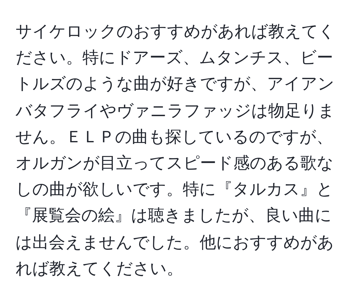 サイケロックのおすすめがあれば教えてください。特にドアーズ、ムタンチス、ビートルズのような曲が好きですが、アイアンバタフライやヴァニラファッジは物足りません。ＥＬＰの曲も探しているのですが、オルガンが目立ってスピード感のある歌なしの曲が欲しいです。特に『タルカス』と『展覧会の絵』は聴きましたが、良い曲には出会えませんでした。他におすすめがあれば教えてください。