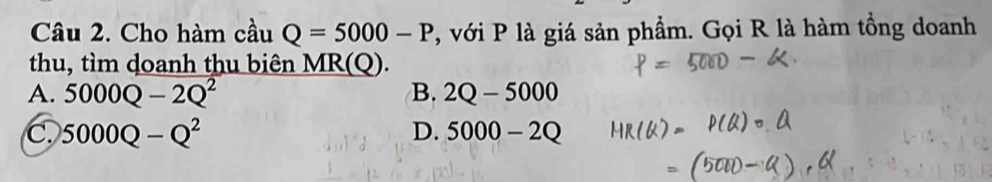 Cho hàm cầu Q=5000-P , với P là giá sản phẩm. Gọi R là hàm tổng doanh
thu, tìm doanh thu biên MR(Q).
A. 5000Q-2Q^2 B. 2Q-5000
C. 5000Q-Q^2 D. 5000-2Q