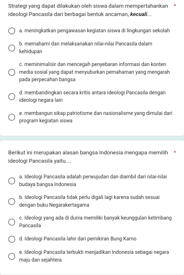 Strategi yang dapat dilakukan oleh siswa dalam mempertahankan *
ideologi Pancasila dari berbagai bentuk ancaman, kecuali...
a. meningkatkan pengawasan kegiatan siswa di lingkungan sekolah
b. memahami dan melaksanakan nilai-nilai Pancasila dalam
kehidupan
c. meminimalisir dan mencegah penyebaran informasi dan konten
media sosial yang dapat menyuburkan pemahaman yang mengarah
pada perpecahan bangsa
d. membandingkan secara kritis antara ideologi Pancasila dengan
ideologi negara lain
e. membangun sikap patriotisme dan nasionalisme yang dimulai dari
program kegiatan siswa
Berikut ini merupakan alasan bangsa Indonesia mengapa memilih *
ideologi Pancasila yaitu....
a. Ideologi Pancasila adalah perwujudan dan diambil dari nilai-nilai
budaya bangsa Indonesia
b. Ideologi Pancasila tidak perlu digali lagi karena sudah sesuai
dengan buku Negarakertagama
c. Ideologi yang ada di dunia memiliki banyak keunggulan ketimbang
Pancasila
d. Ideologi Pancasila lahir dari pemikiran Bung Karno
e. Ideologi Pancasila terbukti menjadikan Indonesia sebagai negara
maju dan sejahtera