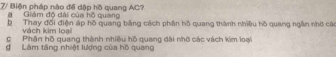 Z/ Biện pháp nào để dập hồ quang AC?
a Giảm độ dài của hồ quang
b Thay đổi điện áp hồ quang bằng cách phân hồ quang thành nhiều hồ quang ngắn nhờ các
vách kim loại
c Phân hồ quang thành nhiều hồ quang dài nhờ các vách kim loại
d Làm tăng nhiệt lượng của hồ quang