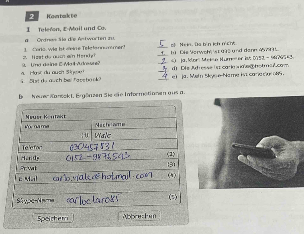 Kontakte
1 Telefon, E-Mail und Co.
a Ordnen Sie die Antworten zu.
1. Carlo, wie ist deine Telefonnummer? _a) Nein. Da bin ich nicht.
2. Hast du auch ein Handy? _b) Die Vorwahl ist 030 und dann 457831.
3. Und deine E-Mail-Adresse? _c) Ja, klar! Meine Nummer ist 0152 - 9876543.
4. Hast du auch Skype? _d) Die Adresse ist carlo.viale@hotmail.com
5. Bist du auch bei Facebook? _e) Ja. Mein Skype-Name ist carloclaro85.
b Neuer Kontakt. Ergänzen Sie die Informationen aus a.
Speichern Abbrechen