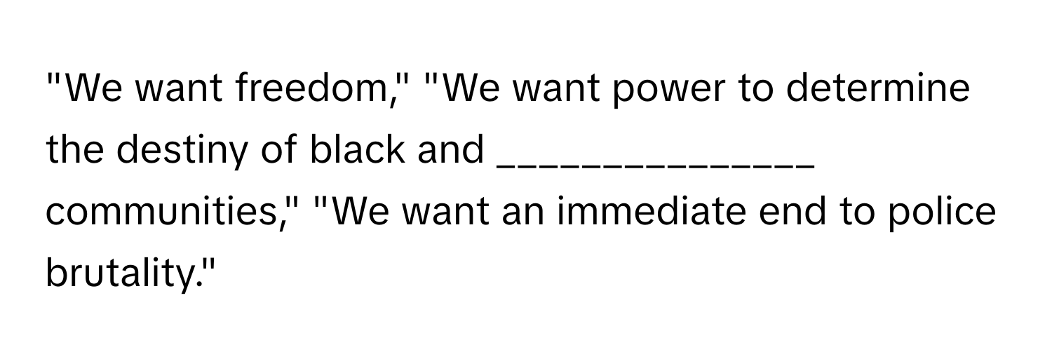 "We want freedom," "We want power to determine the destiny of black and _______________ communities," "We want an immediate end to police brutality."