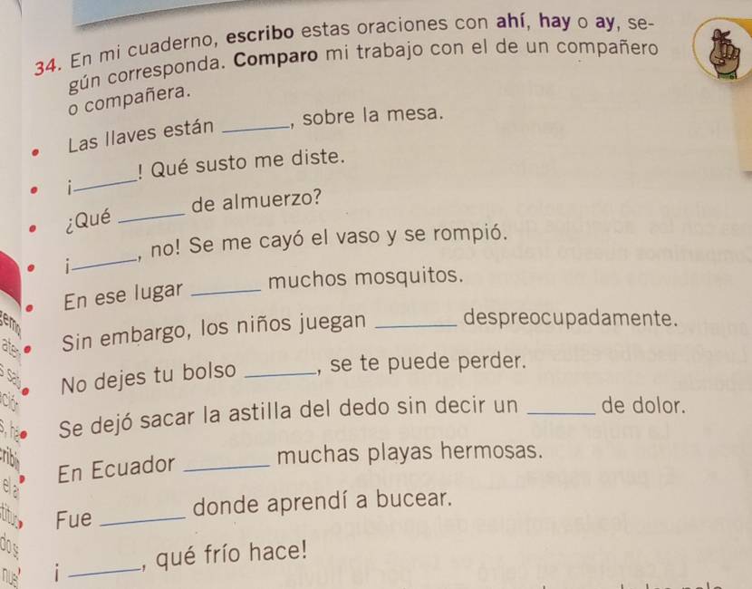 En mi cuaderno, escribo estas oraciones con ahí, hay o ay, se- 
gún corresponda. Comparo mi trabajo con el de un compañero 
o compañera. 
Las llaves están _, sobre la mesa. 
_ 
! Qué susto me diste. 
i 
de almuerzo? 
¿Qué_ 
_ 
, no! Se me cayó el vaso y se rompió. 
i 
En ese lugar_ 
muchos mosquitos. 
em 
ate Sin embargo, los niños juegan_ 
despreocupadamente. 
Sa No dejes tu bolso _, se te puede perder. 
C _de dolor. 
shao Se dejó sacar la astilla del dedo sin decir un 
En Ecuador_ 
muchas playas hermosas. 
Fue _donde aprendí a bucear. 
00s 
nus i _, qué frío hace!