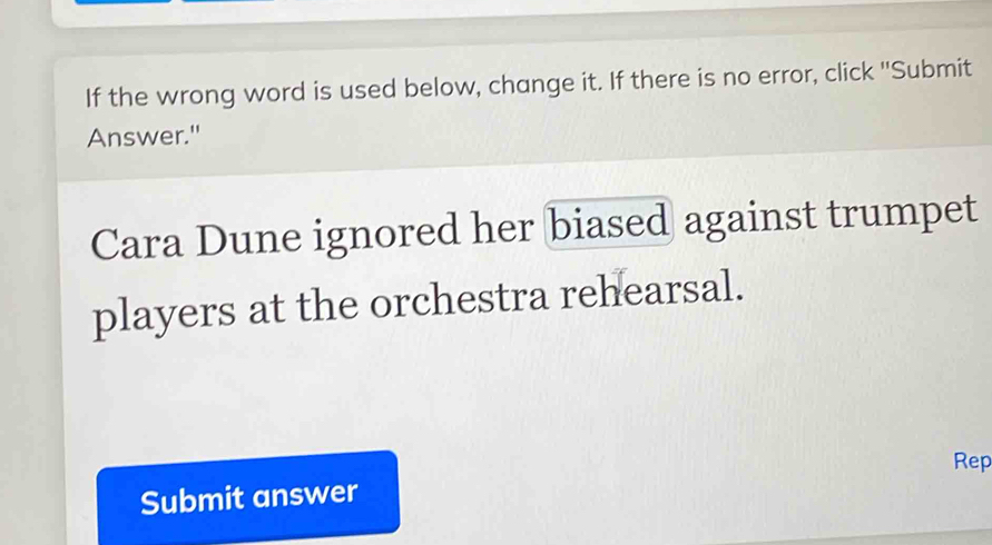 If the wrong word is used below, change it. If there is no error, click ''Submit 
Answer." 
Cara Dune ignored her biased against trumpet 
players at the orchestra rehearsal. 
Rep 
Submit answer