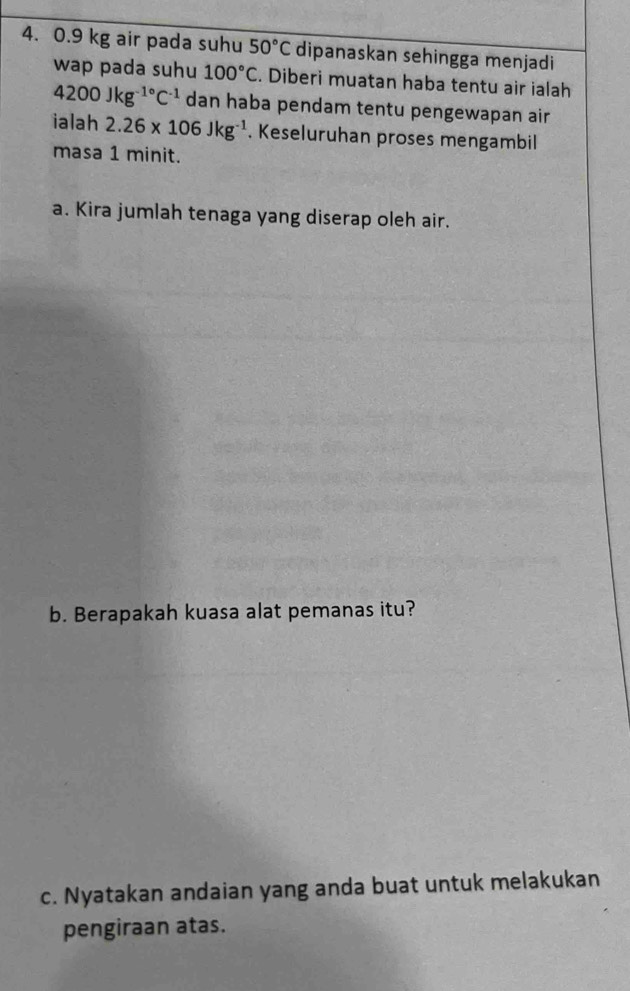 0.9 kg air pada suhu 50°C dipanaskan sehingga menjadi 
wap pada suhu 100°C. Diberi muatan haba tentu air ialah
4200Jkg^(-1^circ)C^(-1) dan haba pendam tentu pengewapan air 
ialah 2.26* 106Jkg^(-1). Keseluruhan proses mengambil 
masa 1 minit. 
a. Kira jumlah tenaga yang diserap oleh air. 
b. Berapakah kuasa alat pemanas itu? 
c. Nyatakan andaian yang anda buat untuk melakukan 
pengiraan atas.